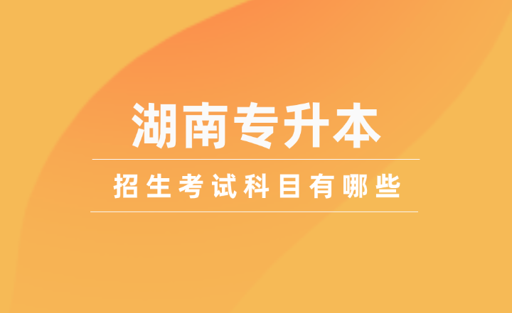 2025年湖南專升本招生考試科目有哪些？
