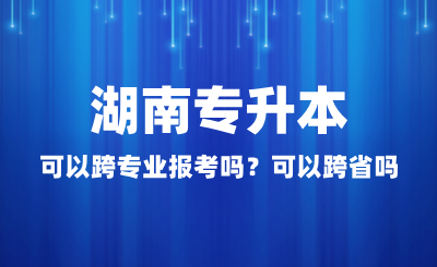 湖南專升本可以跨專業報考嗎？可以跨省嗎？