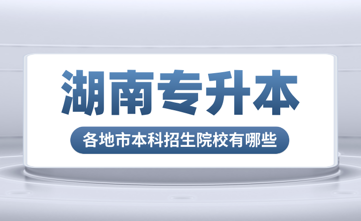 湖南專升本各地市本科招生院校有哪些？
