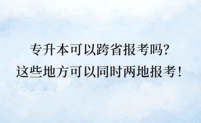 專升本可以跨省報考嗎?這些地方可以同時兩地報考!