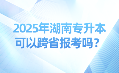 2025年湖南專升本可以跨省報考嗎？可以考幾次？