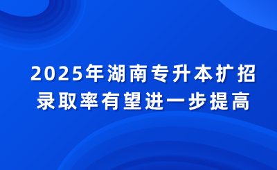2025年湖南專升本擴招，錄取率有望進一步提高
